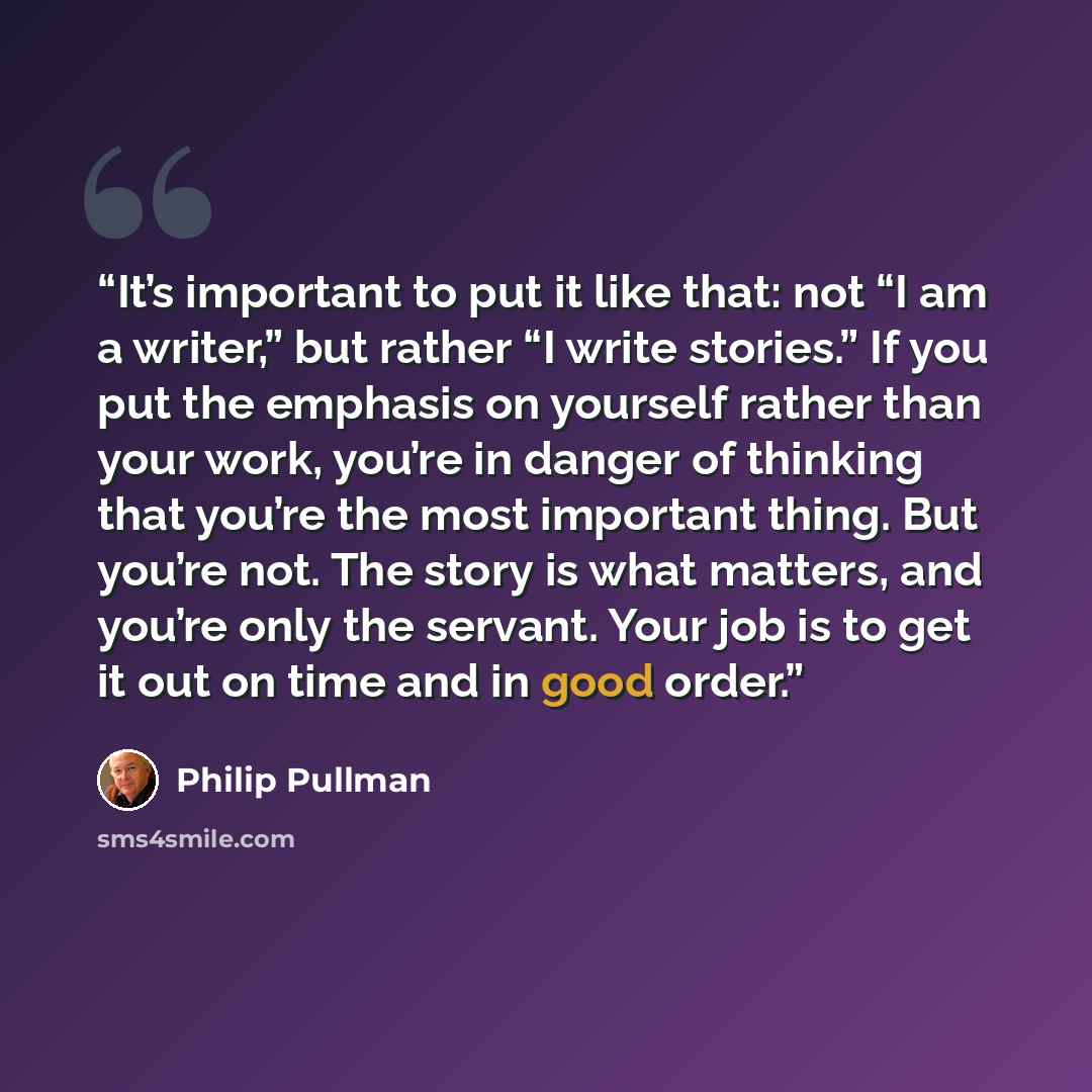 “It’s important to put it like that: not “I am a writer,” but rather “I write stories.” If you put the emphasis on yourself rather than your work, you’re in danger of thinking that you’re the most important thing. But you’re not. The story is what matters, and you’re only the servant. Your job is…” quote by Philip Pullman