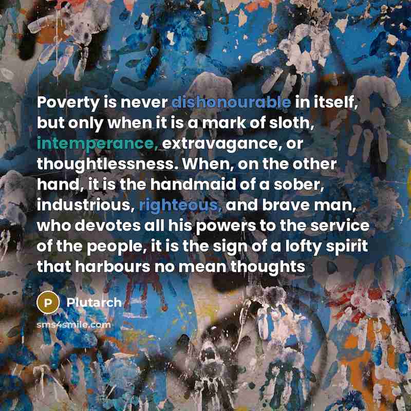 “Poverty is never dishonourable in itself, but only when it is a mark of sloth, intemperance, extravagance, or thoughtlessness. When, on the other hand, it is the handmaid of a sober, industrious, righteous, and brave man, who devotes all his powers to the service of the people, it is the sign of a…” quote by Plutarch