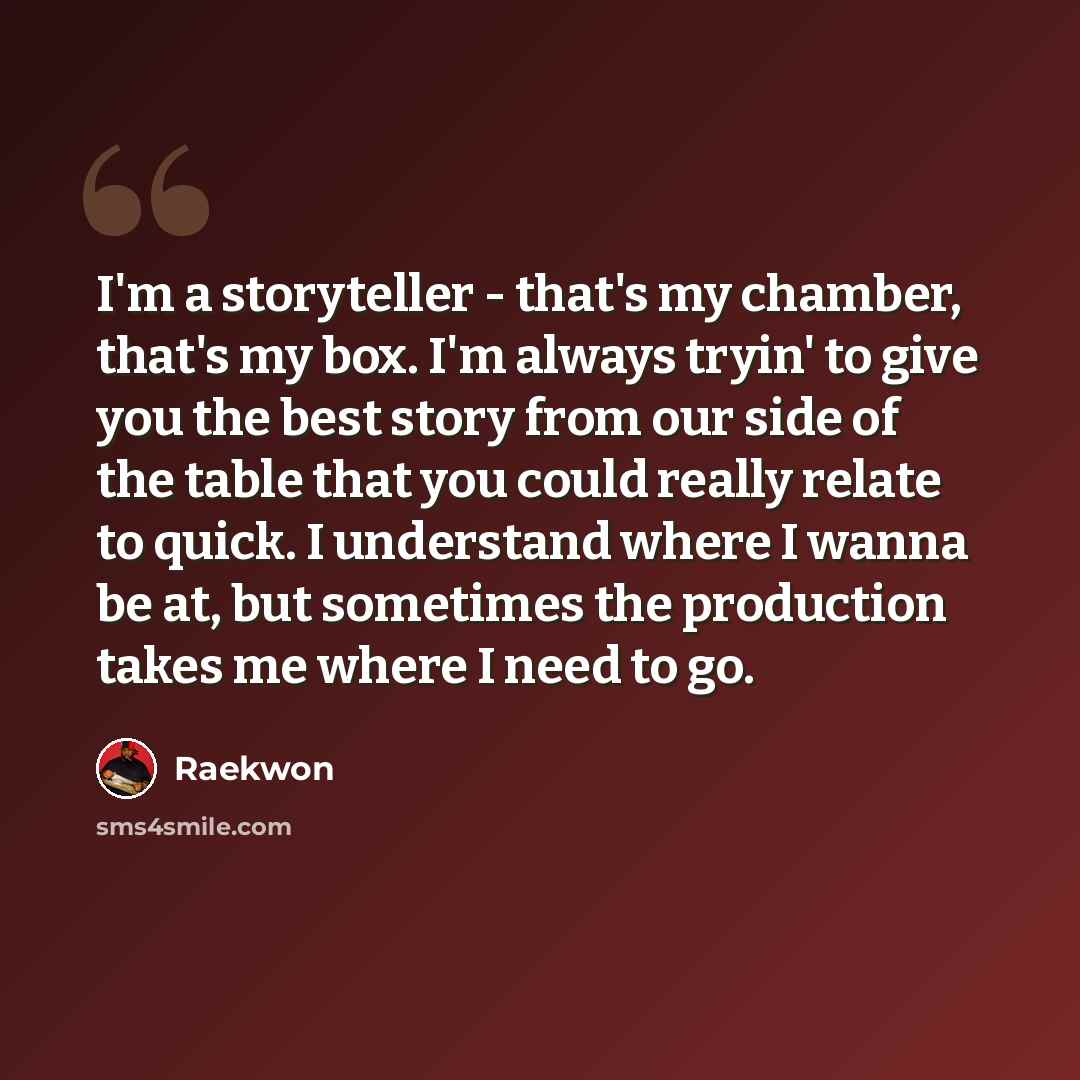 “I'm a storyteller - that's my chamber, that's my box. I'm always tryin' to give you the best story from our side of the table that you could really relate to quick. I understand where I wanna be at, but sometimes the production takes me where I need to go.” quote by Raekwon