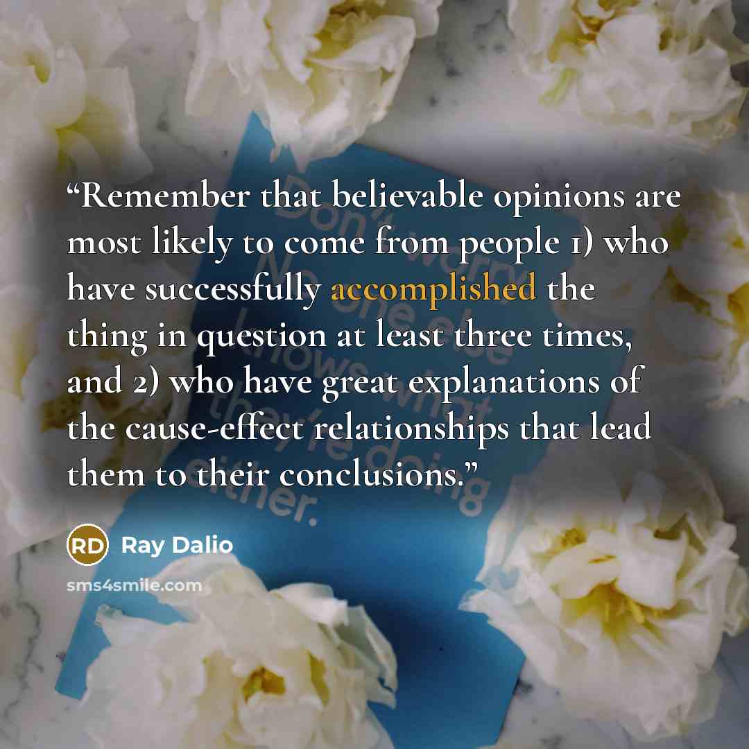 “Remember that believable opinions are most likely to come from people 1) who have successfully accomplished the thing in question at least three times, and 2) who have great explanations of the cause-effect relationships that lead them to their conclusions.” quote by Ray Dalio