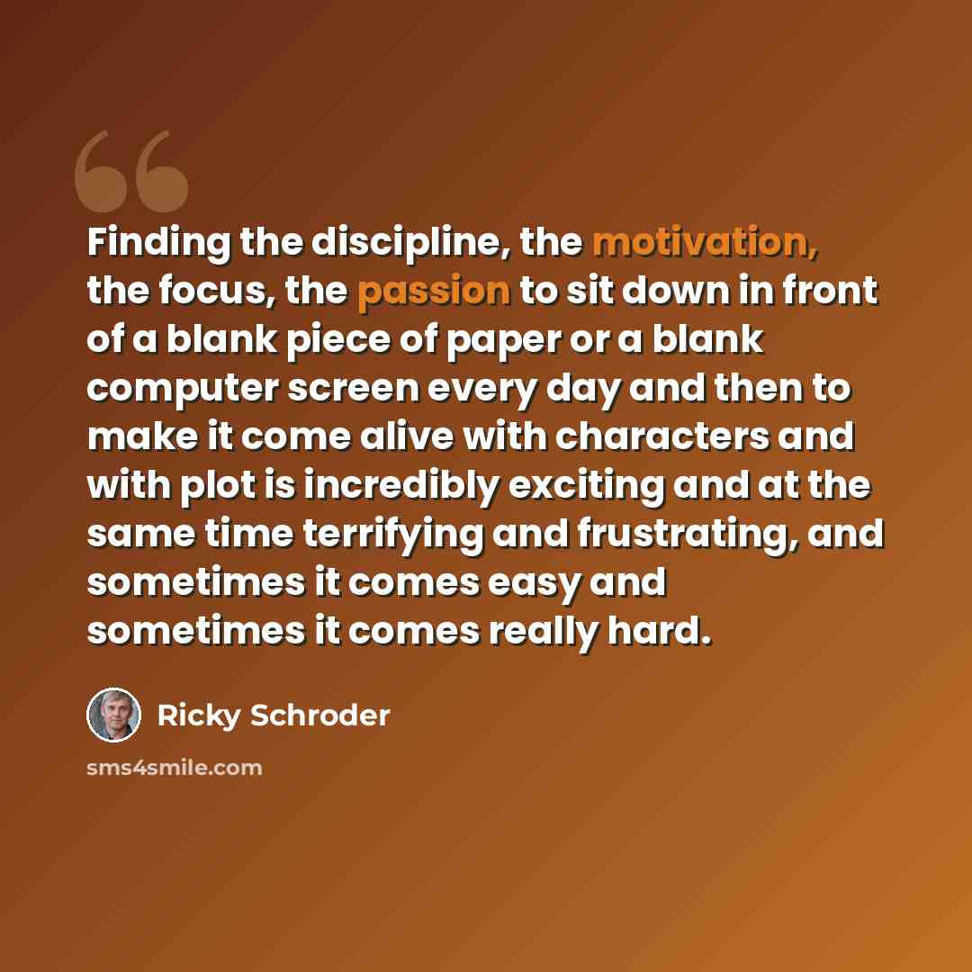 “Finding the discipline, the motivation, the focus, the passion to sit down in front of a blank piece of paper or a blank computer screen every day and then to make it come alive with characters and with plot is incredibly exciting and at the same time terrifying and frustrating, and sometimes it…” quote by Ricky Schroder