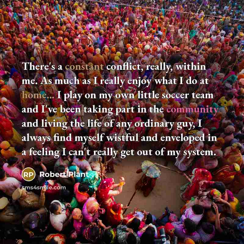 “There's a constant conflict, really, within me. As much as I really enjoy what I do at home... I play on my own little soccer team and I've been taking part in the community and living the life of any ordinary guy, I always find myself wistful and enveloped in a feeling I can't really get out of…” quote by Robert Plant