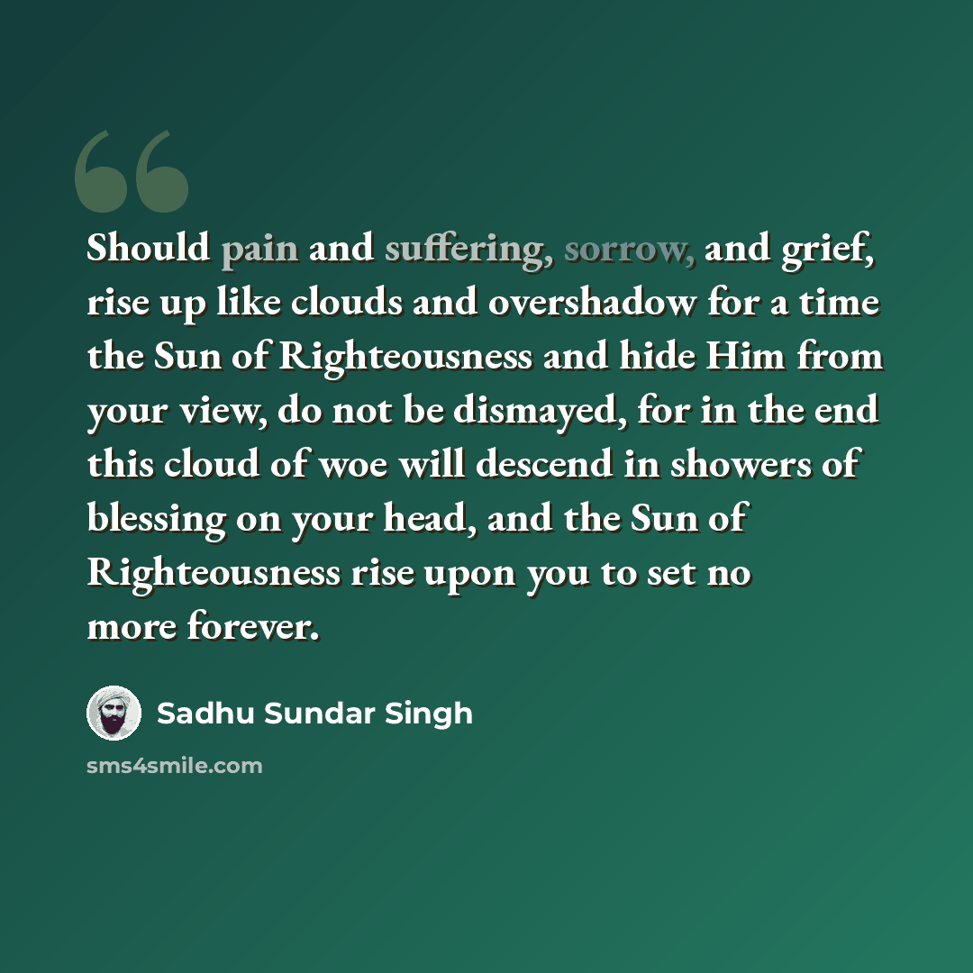 “Should pain and suffering, sorrow, and grief, rise up like clouds and overshadow for a time the Sun of Righteousness and hide Him from your view, do not be dismayed, for in the end this cloud of woe will descend in showers of blessing on your head, and the Sun of Righteousness rise upon you to set…” quote by Sadhu Sundar Singh