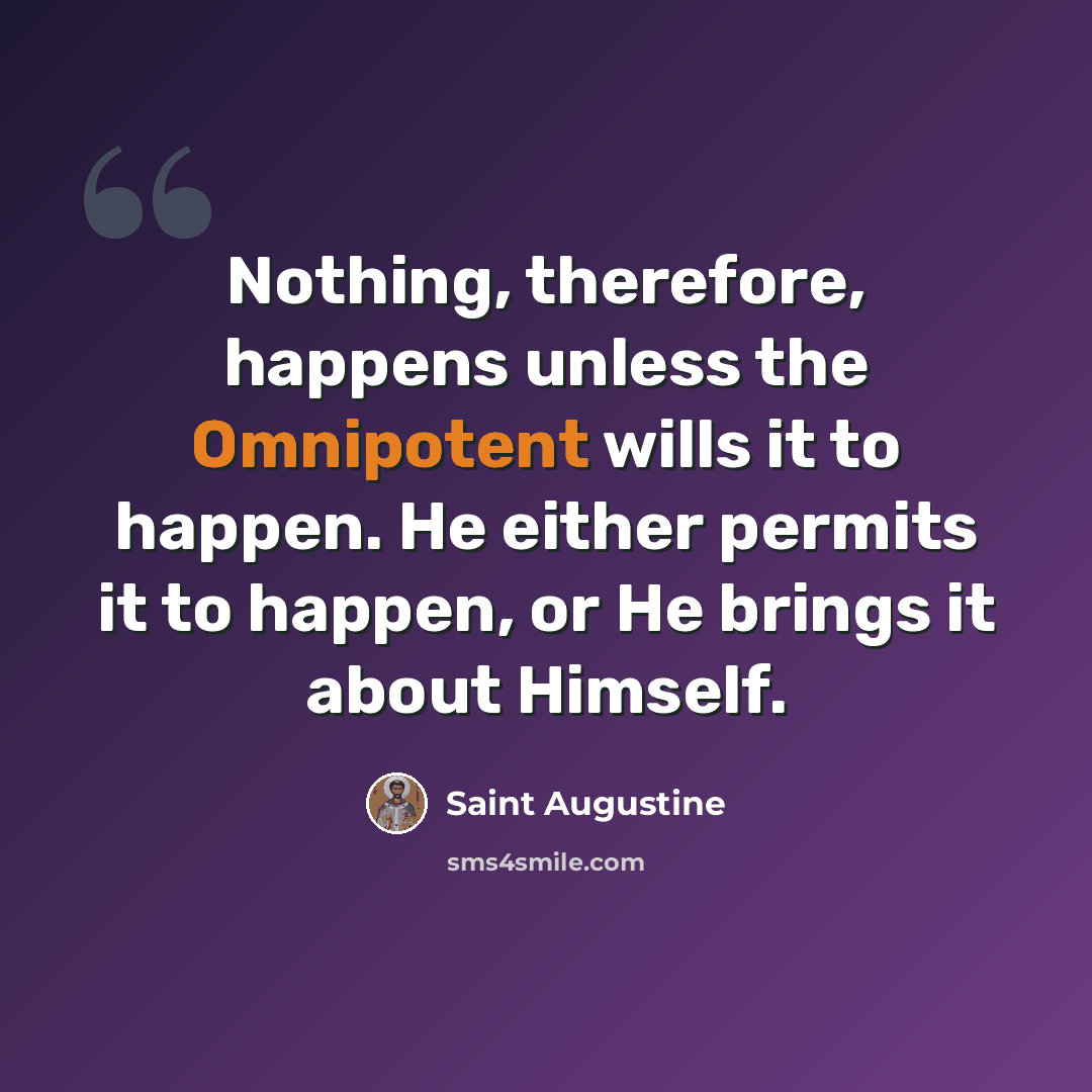 “Nothing, therefore, happens unless the Omnipotent wills it to happen. He either permits it to happen, or He brings it about Himself.” quote by Saint Augustine