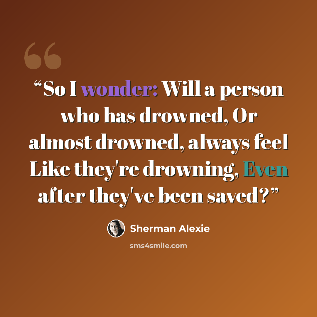 “So I wonder: Will a person who has drowned, Or almost drowned, always feel Like they're drowning, Even after they've been saved?” quote by Sherman Alexie