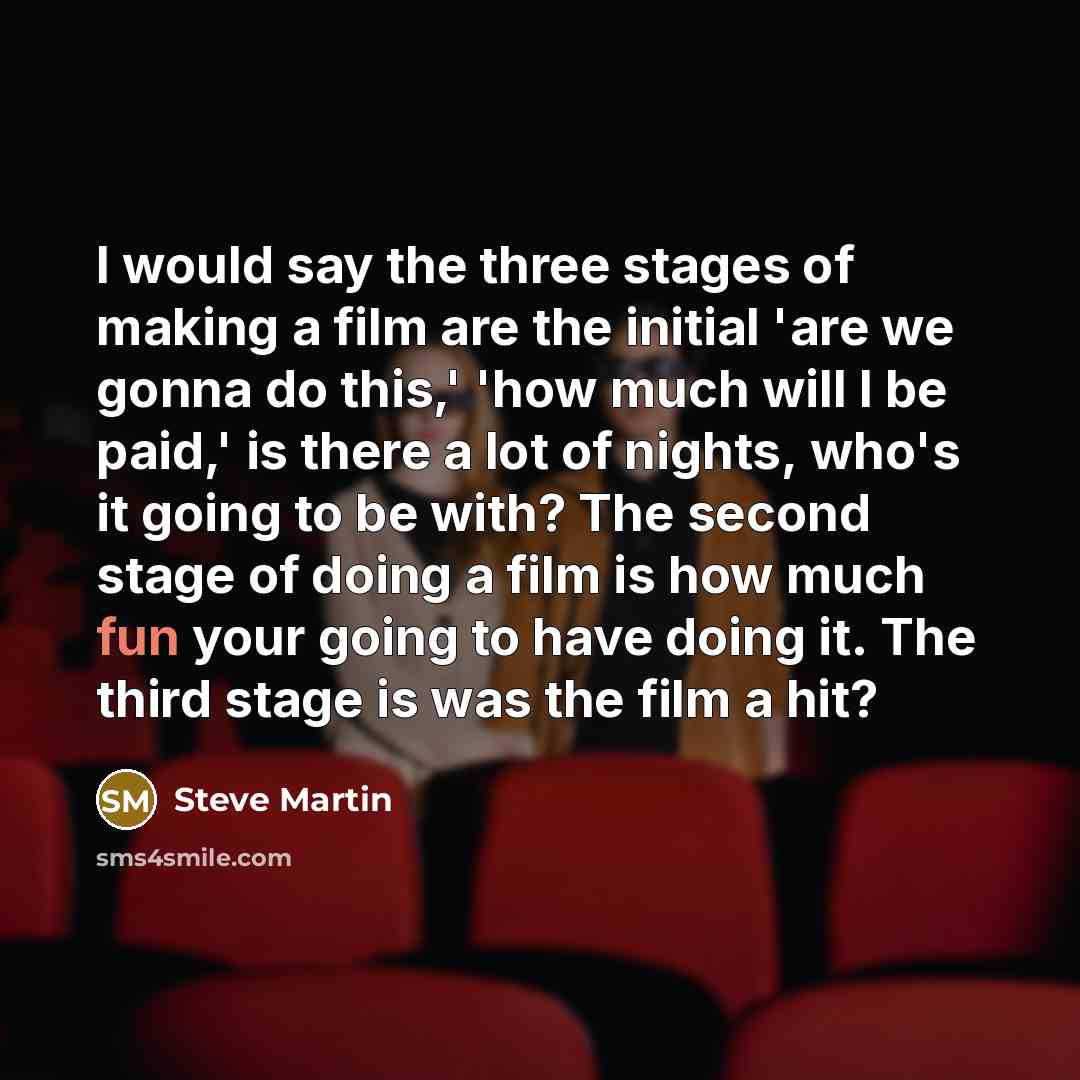 “I would say the three stages of making a film are the initial 'are we gonna do this,' 'how much will I be paid,' is there a lot of nights, who's it going to be with? The second stage of doing a film is how much fun your going to have doing it. The third stage is was the film a hit?” quote by Steve Martin