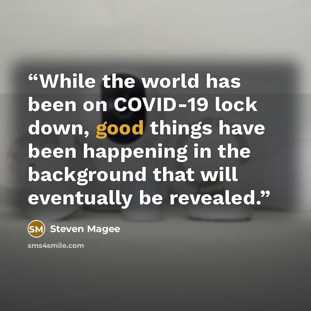 “While the world has been on COVID-19 lock down, good things have been happening in the background that will eventually be revealed.” quote by Steven Magee