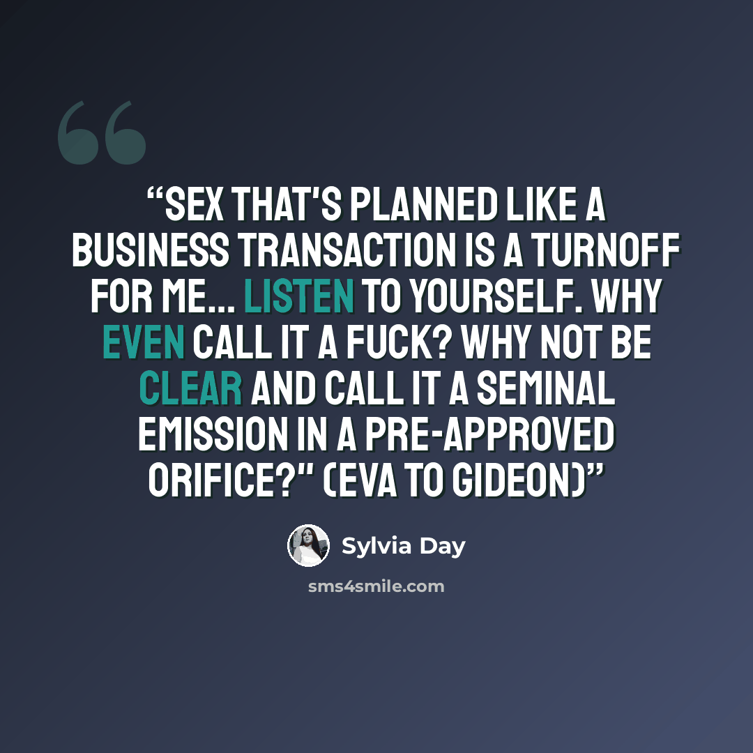 “Sex that's planned like a business transaction is a turnoff for me… Listen to yourself. Why even call it a fuck? Why not be clear and call it a seminal emission in a pre-approved orifice?" (Eva to Gideon)” quote by Sylvia Day
