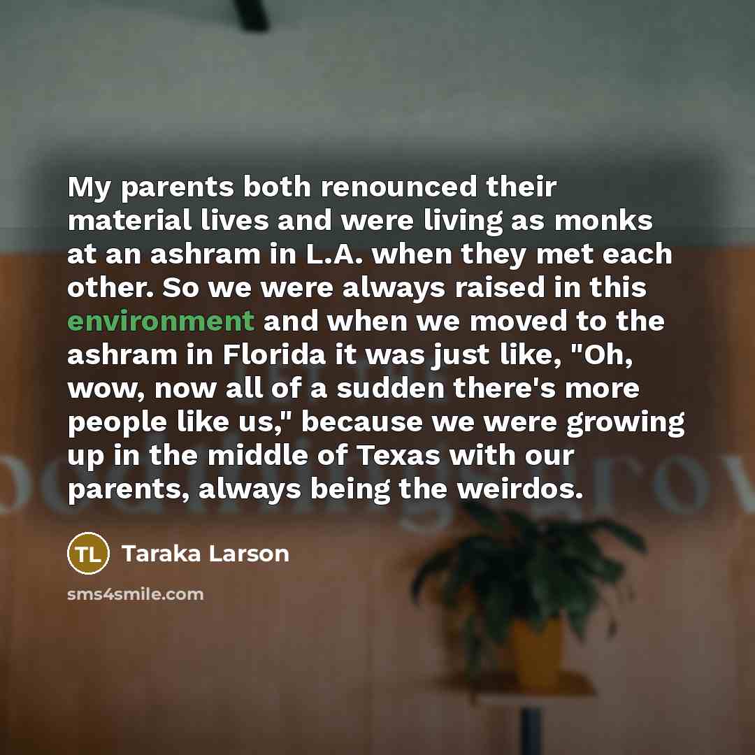 “My parents both renounced their material lives and were living as monks at an ashram in L.A. when they met each other. So we were always raised in this environment and when we moved to the ashram in Florida it was just like, "Oh, wow, now all of a sudden there's more people like us," because we…” quote by Taraka Larson