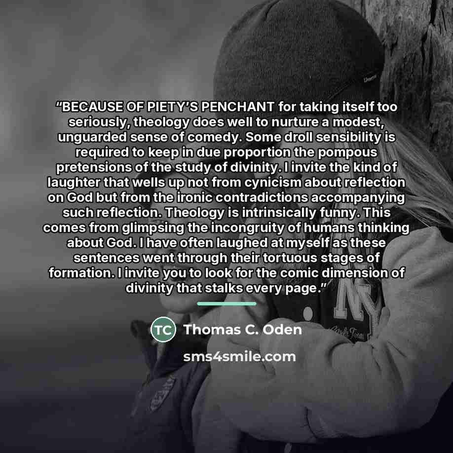 “BECAUSE OF PIETY’S PENCHANT for taking itself too seriously, theology does well to nurture a modest, unguarded sense of comedy. Some droll sensibility is required to keep in due proportion the pompous pretensions of the study of divinity. I invite the kind of laughter that wells up not from…” quote by Thomas C. Oden