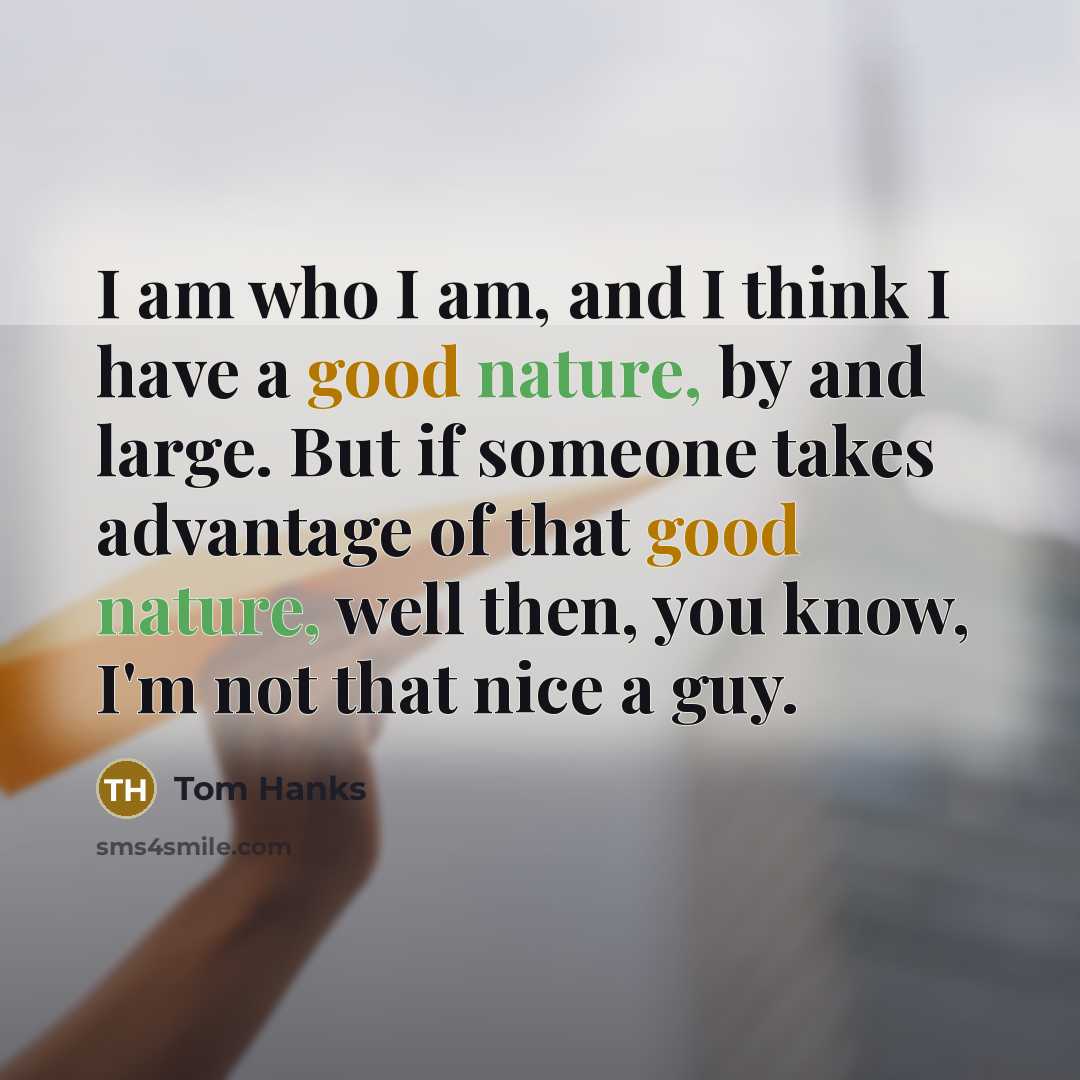 “I am who I am, and I think I have a good nature, by and large. But if someone takes advantage of that good nature, well then, you know, I'm not that nice a guy.” quote by Tom Hanks
