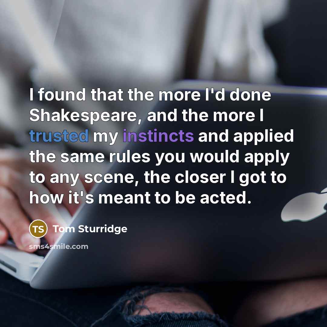 “I found that the more I'd done Shakespeare, and the more I trusted my instincts and applied the same rules you would apply to any scene, the closer I got to how it's meant to be acted.” quote by Tom Sturridge