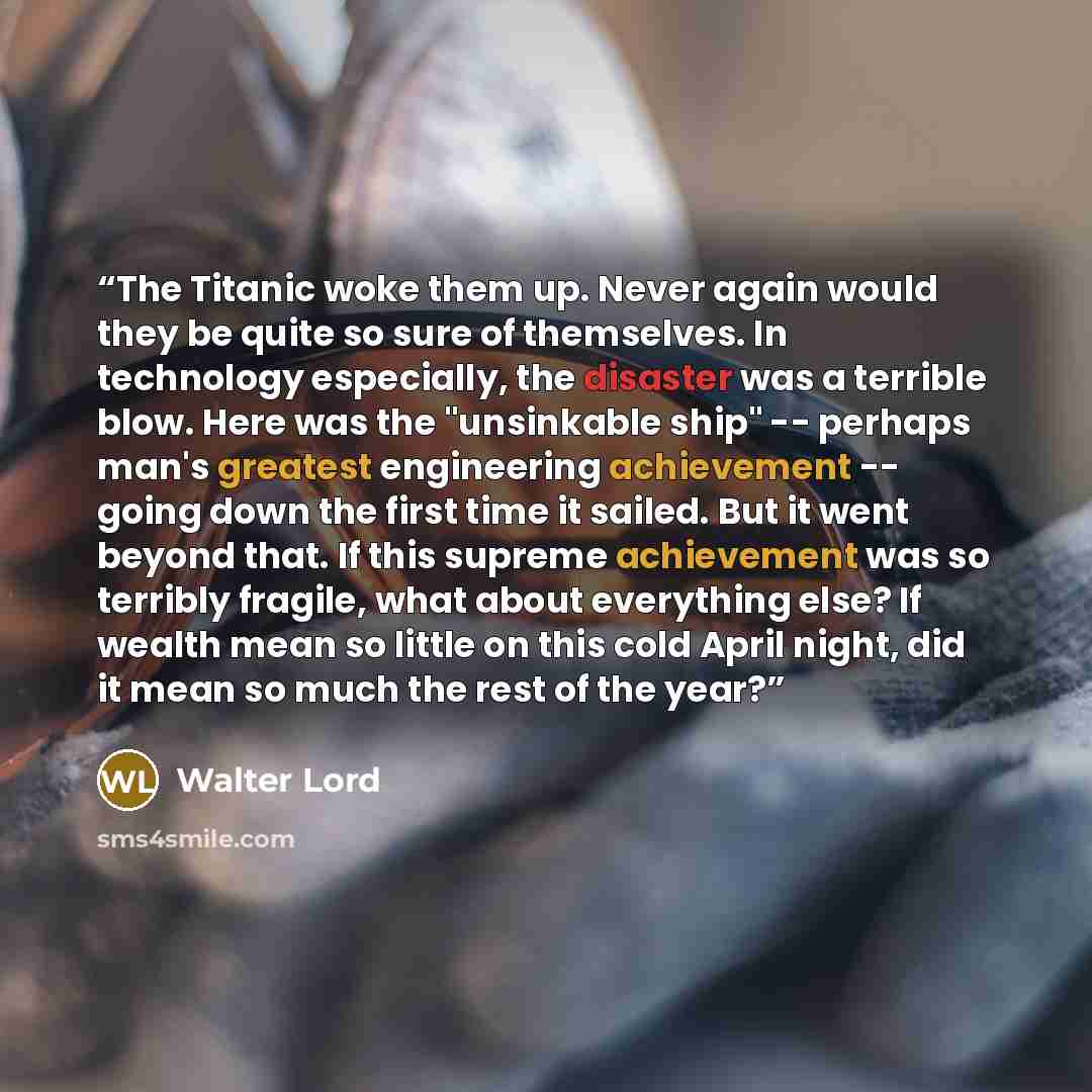 “The Titanic woke them up. Never again would they be quite so sure of themselves. In technology especially, the disaster was a terrible blow. Here was the "unsinkable ship" -- perhaps man's greatest engineering achievement -- going down the first time it sailed. But it went beyond that. If this…” quote by Walter Lord