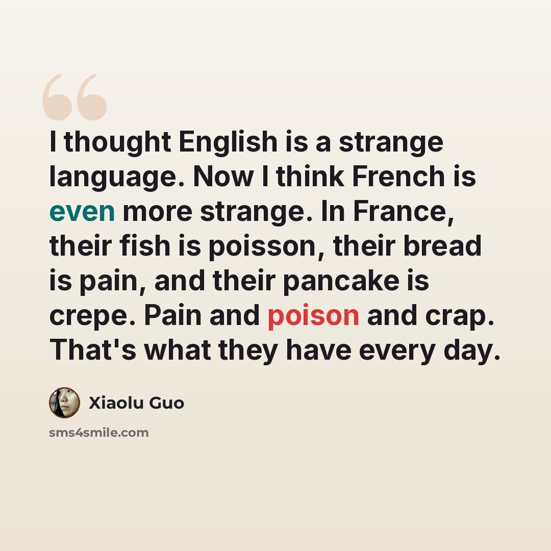 “I thought English is a strange language. Now I think French is even more strange. In France, their fish is poisson, their bread is pain, and their pancake is crepe. Pain and poison and crap. That's what they have every day.” quote by Xiaolu Guo