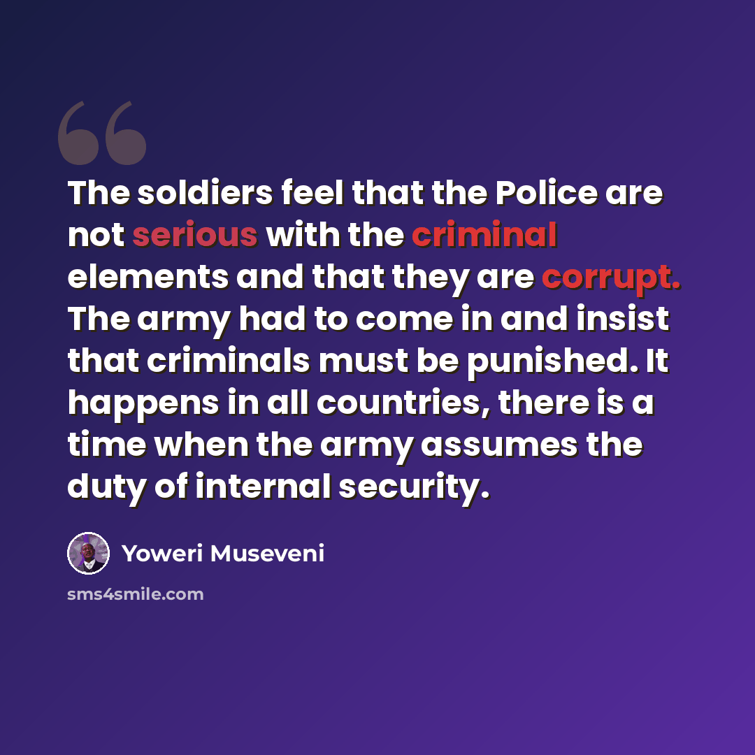 “The soldiers feel that the Police are not serious with the criminal elements and that they are corrupt. The army had to come in and insist that criminals must be punished. It happens in all countries, there is a time when the army assumes the duty of internal security.” quote by Yoweri Museveni