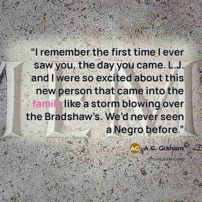 “I remember the first time I ever saw you, the day you came. L.J. and I were so excited about this new person that came into the family like a storm blowing over the Bradshaw’s. We’d never seen a Negro before.” quote by A.G. Graham