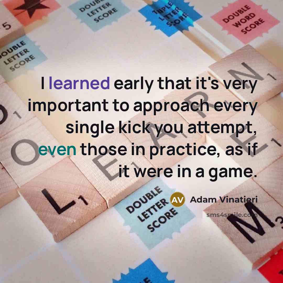 “I learned early that it's very important to approach every single kick you attempt, even those in practice, as if it were in a game.” quote by Adam Vinatieri