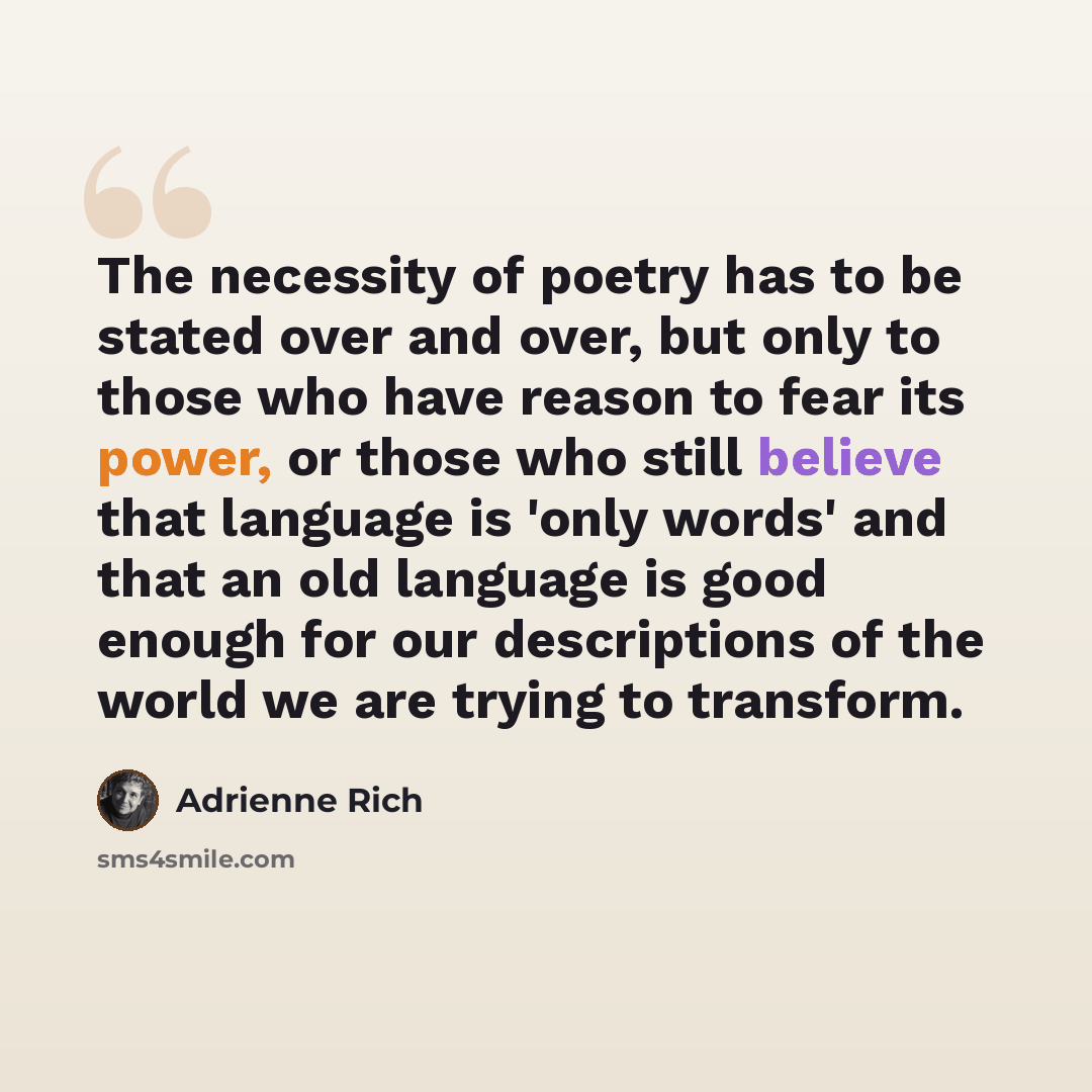 “The necessity of poetry has to be stated over and over, but only to those who have reason to fear its power, or those who still believe that language is 'only words' and that an old language is good enough for our descriptions of the world we are trying to transform.” quote by Adrienne Rich
