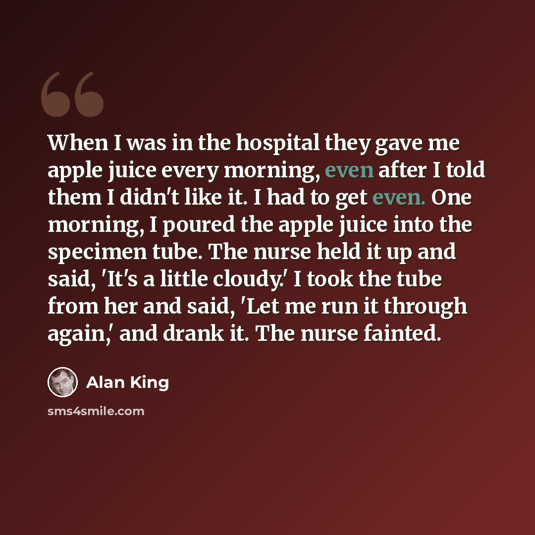 “When I was in the hospital they gave me apple juice every morning, even after I told them I didn't like it. I had to get even. One morning, I poured the apple juice into the specimen tube. The nurse held it up and said, 'It's a little cloudy.' I took the tube from her and said, 'Let me run it…” quote by Alan King