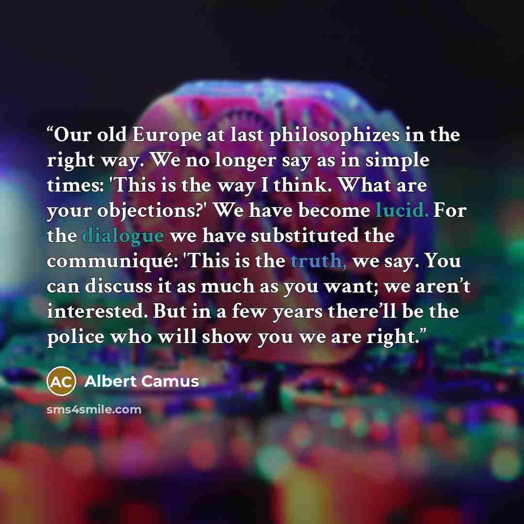 “Our old Europe at last philosophizes in the right way. We no longer say as in simple times: 'This is the way I think. What are your objections?' We have become lucid. For the dialogue we have substituted the communiqué: 'This is the truth, we say. You can discuss it as much as you want; we aren’t…” quote by Albert Camus