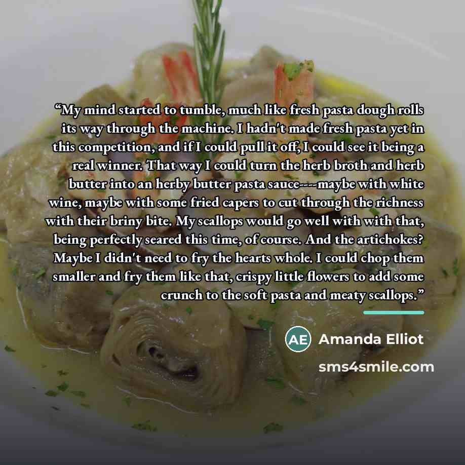 “My mind started to tumble, much like fresh pasta dough rolls its way through the machine. I hadn't made fresh pasta yet in this competition, and if I could pull it off, I could see it being a real winner. That way I could turn the herb broth and herb butter into an herby butter pasta…” quote by Amanda Elliot