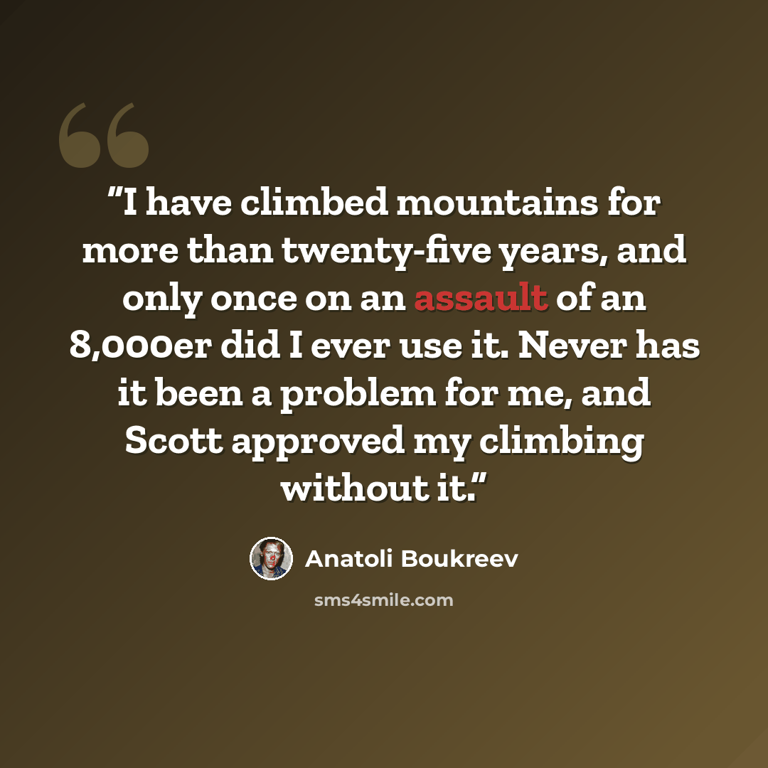 “I have climbed mountains for more than twenty-five years, and only once on an assault of an 8,000er did I ever use it. Never has it been a problem for me, and Scott approved my climbing without it.” quote by Anatoli Boukreev