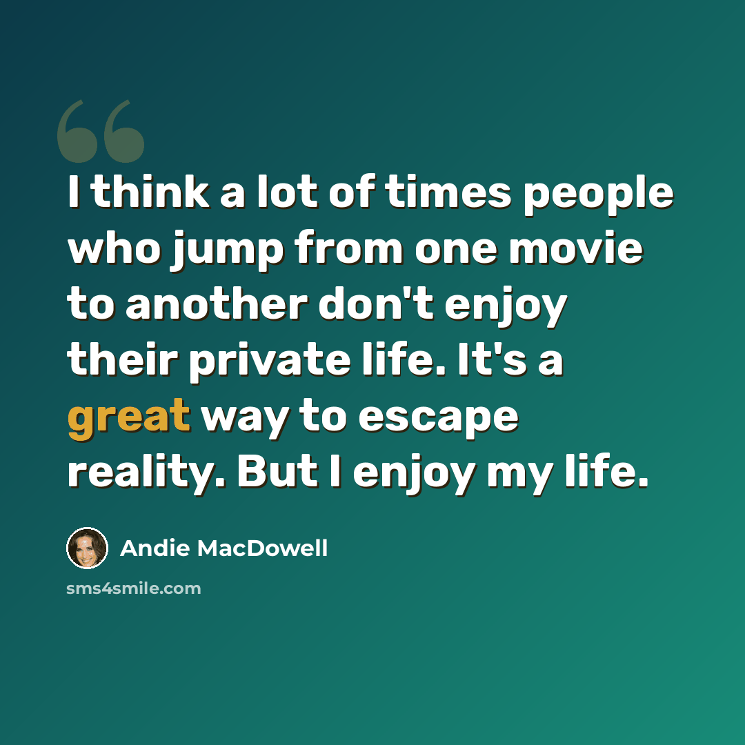 “I think a lot of times people who jump from one movie to another don't enjoy their private life. It's a great way to escape reality. But I enjoy my life.” quote by Andie MacDowell
