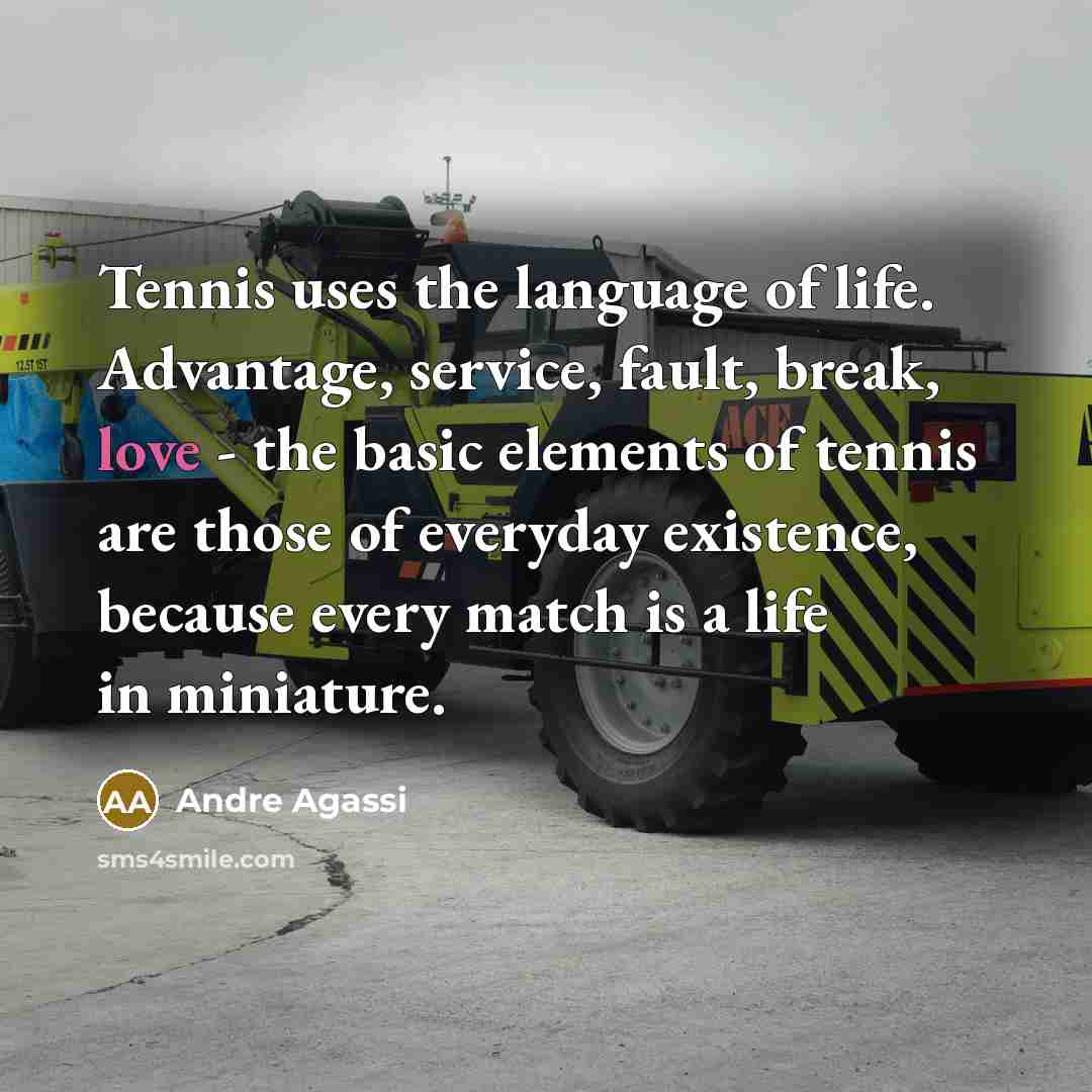 “Tennis uses the language of life. Advantage, service, fault, break, love - the basic elements of tennis are those of everyday existence, because every match is a life in miniature.” quote by Andre Agassi