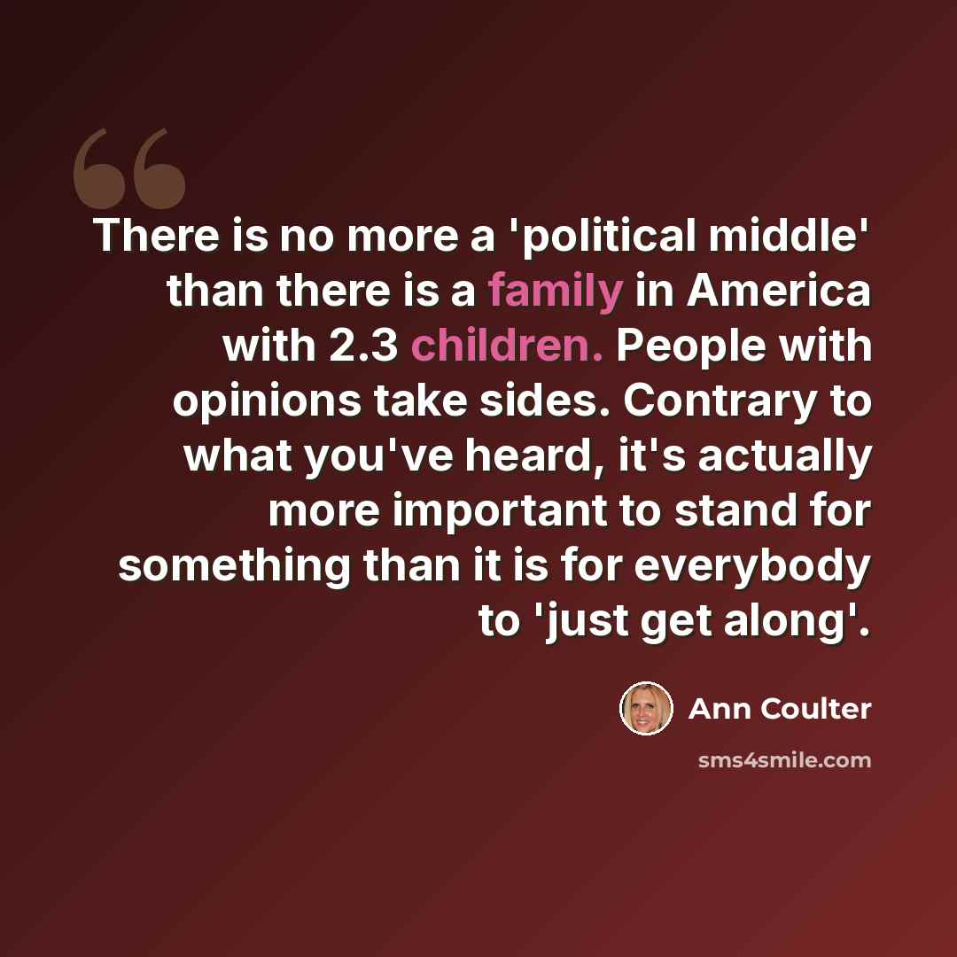 “There is no more a 'political middle' than there is a family in America with 2.3 children. People with opinions take sides. Contrary to what you've heard, it's actually more important to stand for something than it is for everybody to 'just get along'.” quote by Ann Coulter