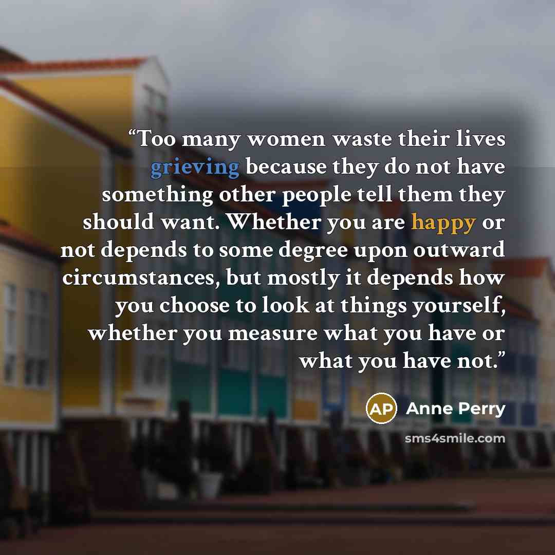 “Too many women waste their lives grieving because they do not have something other people tell them they should want. Whether you are happy or not depends to some degree upon outward circumstances, but mostly it depends how you choose to look at things yourself, whether you measure what you have…” quote by Anne Perry