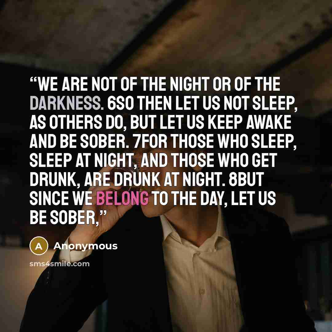 “We are not of the night or of the darkness. 6So then let us not sleep, as others do, but let us keep awake and be sober. 7For those who sleep, sleep at night, and those who get drunk, are drunk at night. 8But since we belong to the day, let us be sober,” quote by Anonymous