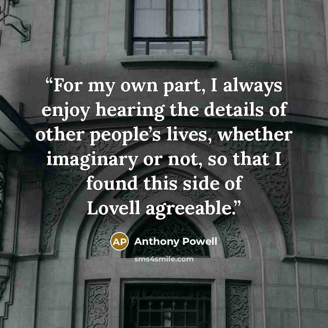 “For my own part, I always enjoy hearing the details of other people’s lives, whether imaginary or not, so that I found this side of Lovell agreeable.” quote by Anthony Powell