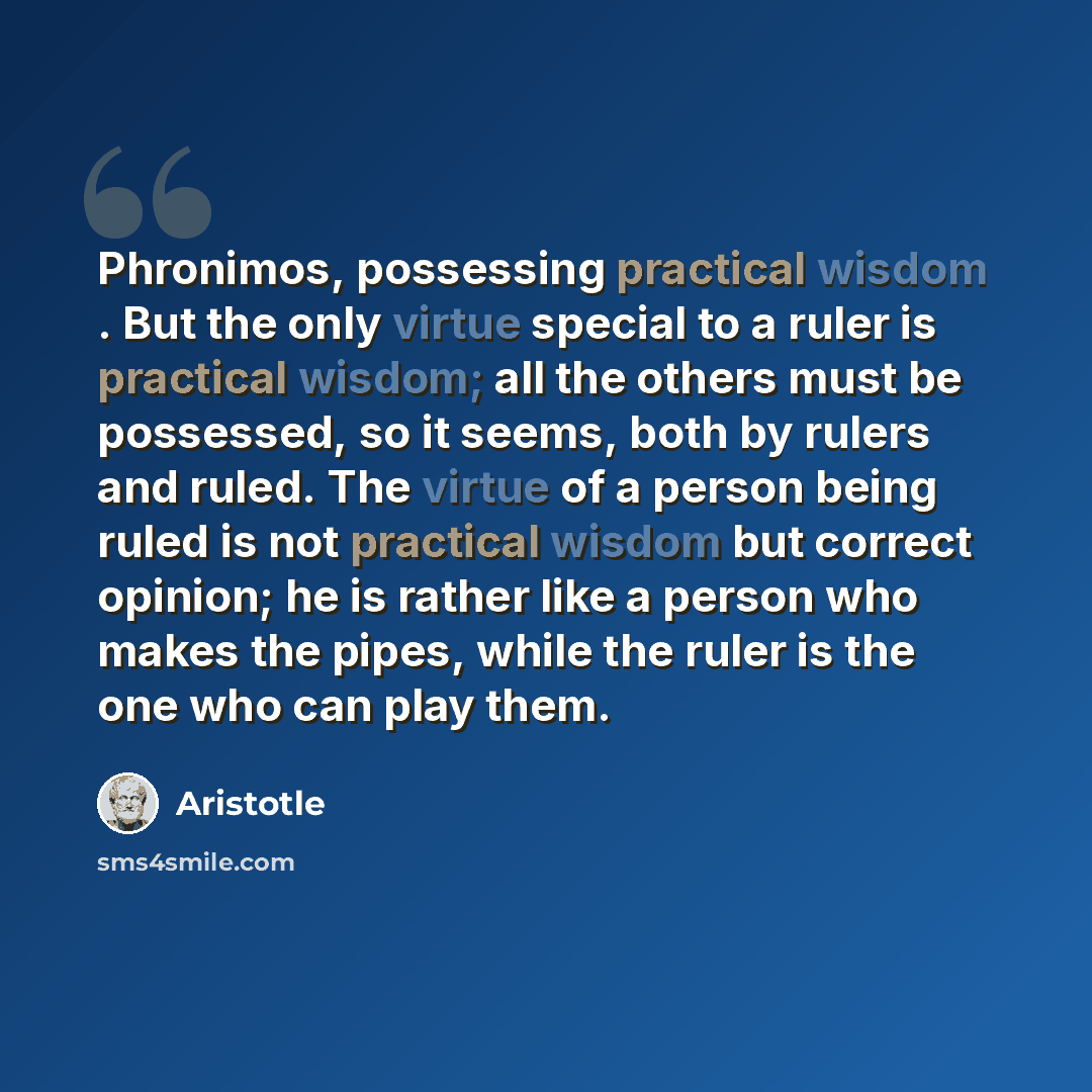 “Phronimos, possessing practical wisdom . But the only virtue special to a ruler is practical wisdom; all the others must be possessed, so it seems, both by rulers and ruled. The virtue of a person being ruled is not practical wisdom but correct opinion; he is rather like a person who makes the…” quote by Aristotle