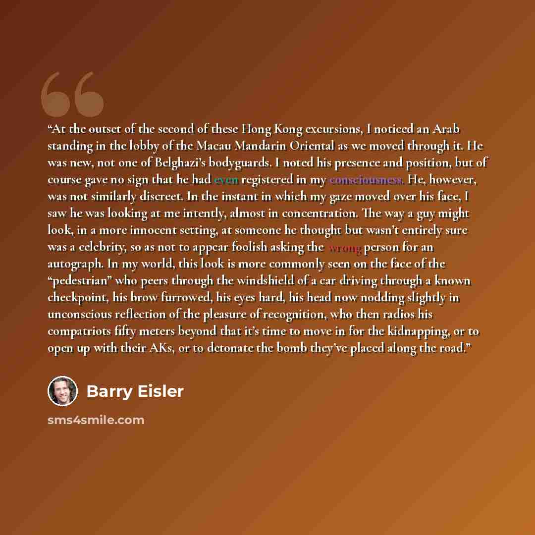 “At the outset of the second of these Hong Kong excursions, I noticed an Arab standing in the lobby of the Macau Mandarin Oriental as we moved through it. He was new, not one of Belghazi’s bodyguards. I noted his presence and position, but of course gave no sign that he had even registered in my…” quote by Barry Eisler