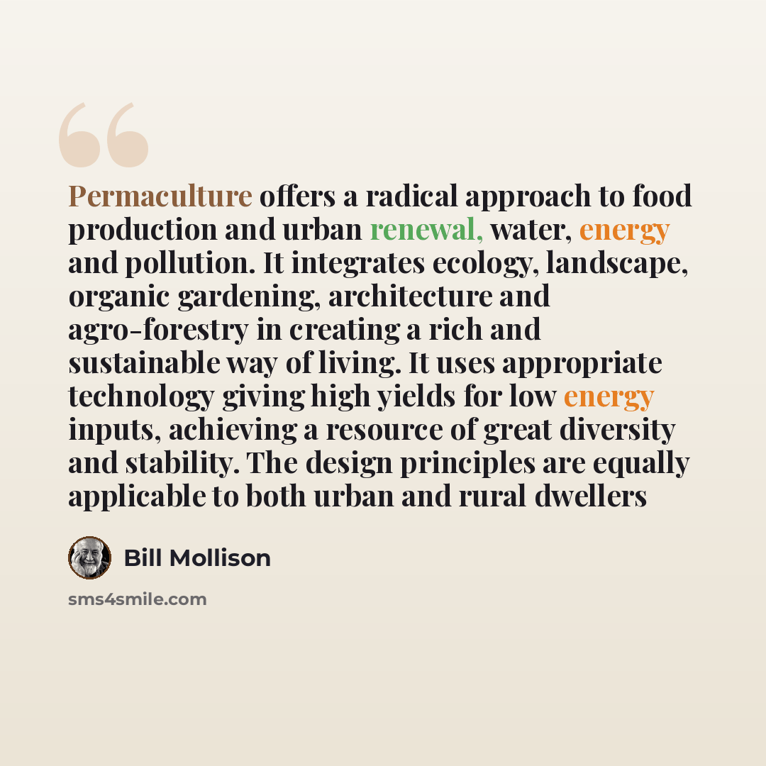 “Permaculture offers a radical approach to food production and urban renewal, water, energy and pollution. It integrates ecology, landscape, organic gardening, architecture and agro-forestry in creating a rich and sustainable way of living. It uses appropriate technology giving high yields for low…” quote by Bill Mollison