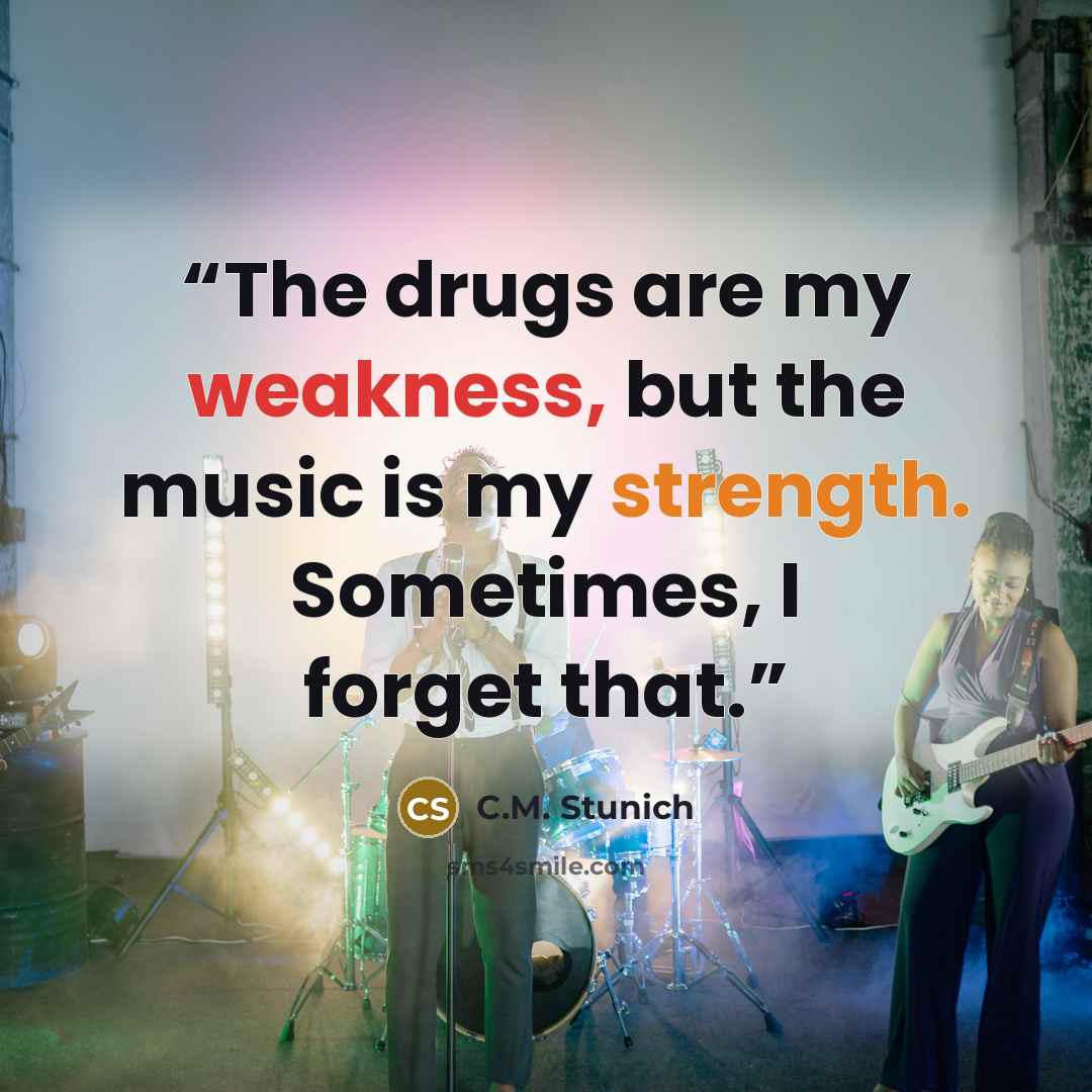 “The drugs are my weakness, but the music is my strength. Sometimes, I forget that.” quote by C.M. Stunich