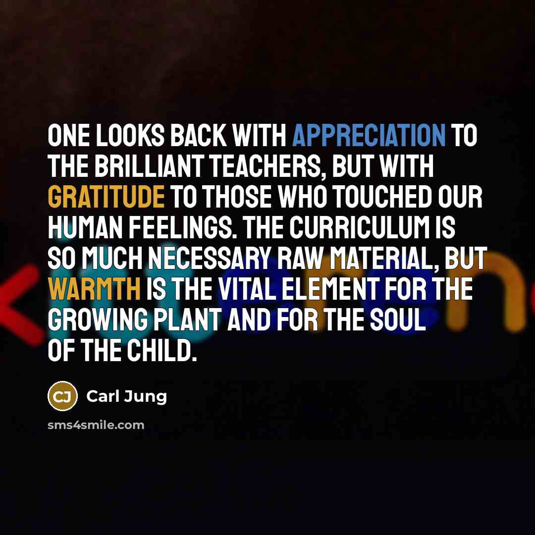 “One looks back with appreciation to the brilliant teachers, but with gratitude to those who touched our human feelings. The curriculum is so much necessary raw material, but warmth is the vital element for the growing plant and for the soul of the child.” quote by Carl Jung