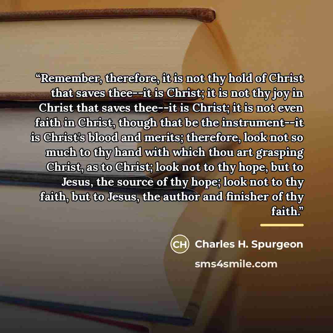“Remember, therefore, it is not thy hold of Christ that saves thee--it is Christ; it is not thy joy in Christ that saves thee--it is Christ; it is not even faith in Christ, though that be the instrument--it is Christ's blood and merits; therefore, look not so much to thy hand with which thou art…” quote by Charles H. Spurgeon