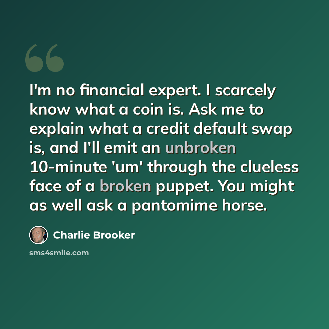 “I'm no financial expert. I scarcely know what a coin is. Ask me to explain what a credit default swap is, and I'll emit an unbroken 10-minute 'um' through the clueless face of a broken puppet. You might as well ask a pantomime horse.” quote by Charlie Brooker