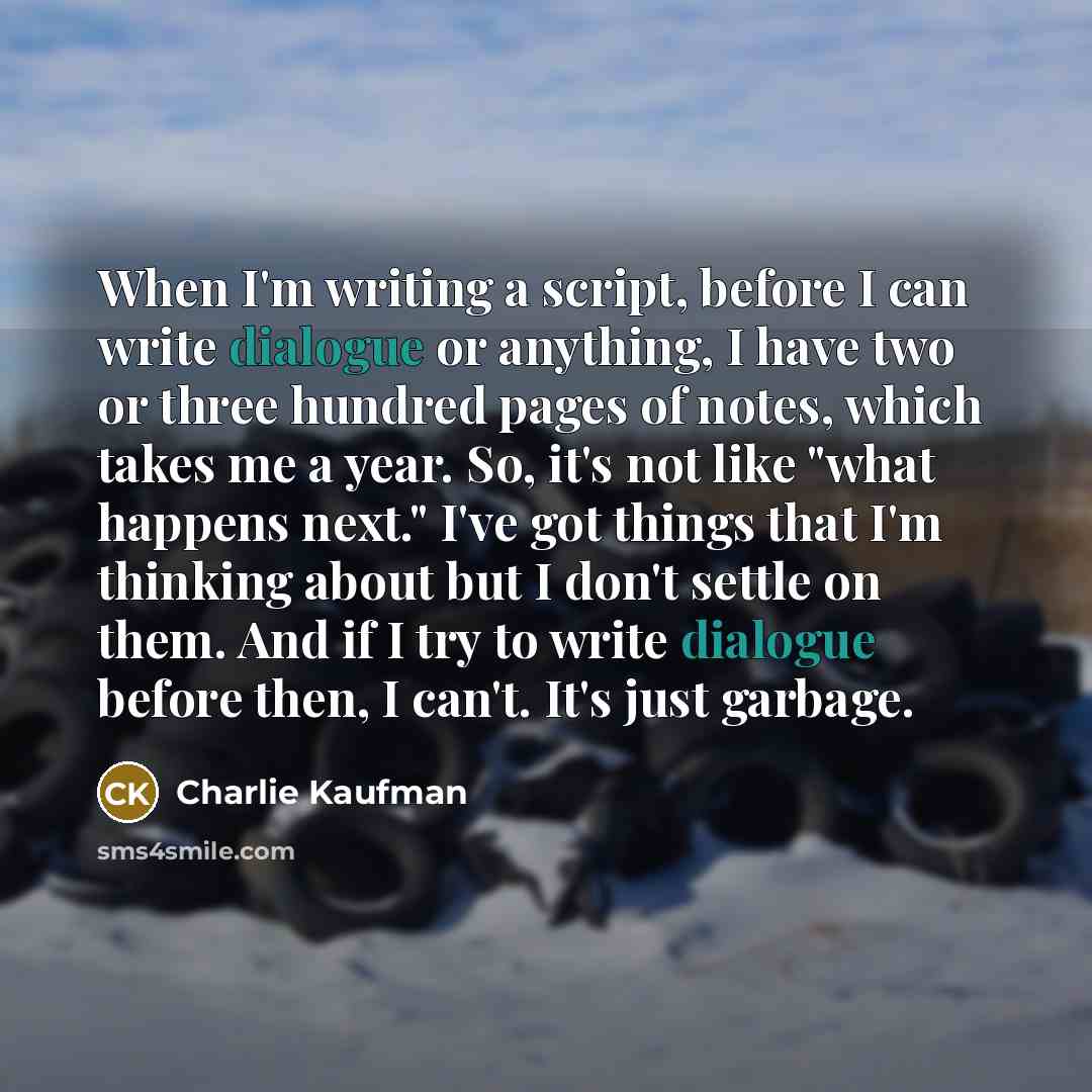 “When I'm writing a script, before I can write dialogue or anything, I have two or three hundred pages of notes, which takes me a year. So, it's not like "what happens next." I've got things that I'm thinking about but I don't settle on them. And if I try to write dialogue before then, I can't…” quote by Charlie Kaufman
