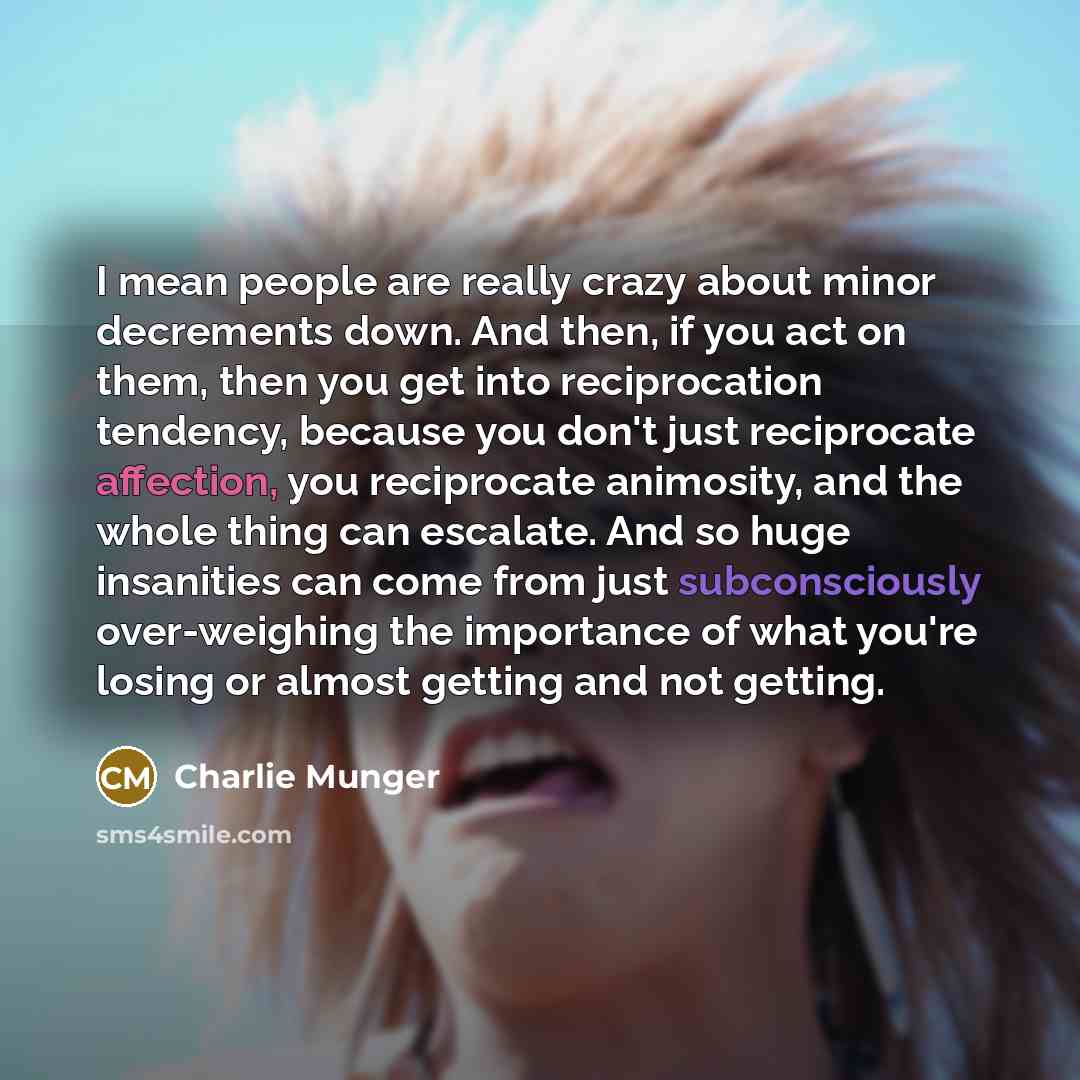 “I mean people are really crazy about minor decrements down. And then, if you act on them, then you get into reciprocation tendency, because you don't just reciprocate affection, you reciprocate animosity, and the whole thing can escalate. And so huge insanities can come from just subconsciously…” quote by Charlie Munger