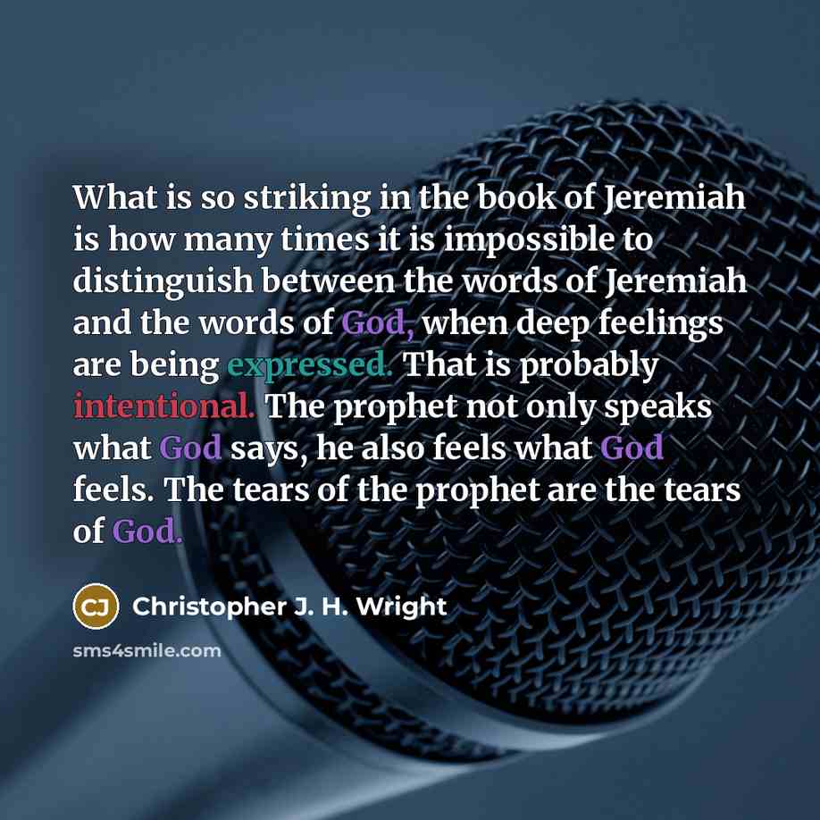 “What is so striking in the book of Jeremiah is how many times it is impossible to distinguish between the words of Jeremiah and the words of God, when deep feelings are being expressed. That is probably intentional. The prophet not only speaks what God says, he also feels what God feels. The tears…” quote by Christopher J. H. Wright