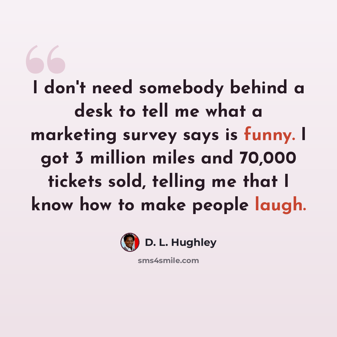 “I don't need somebody behind a desk to tell me what a marketing survey says is funny. I got 3 million miles and 70,000 tickets sold, telling me that I know how to make people laugh.” quote by D. L. Hughley