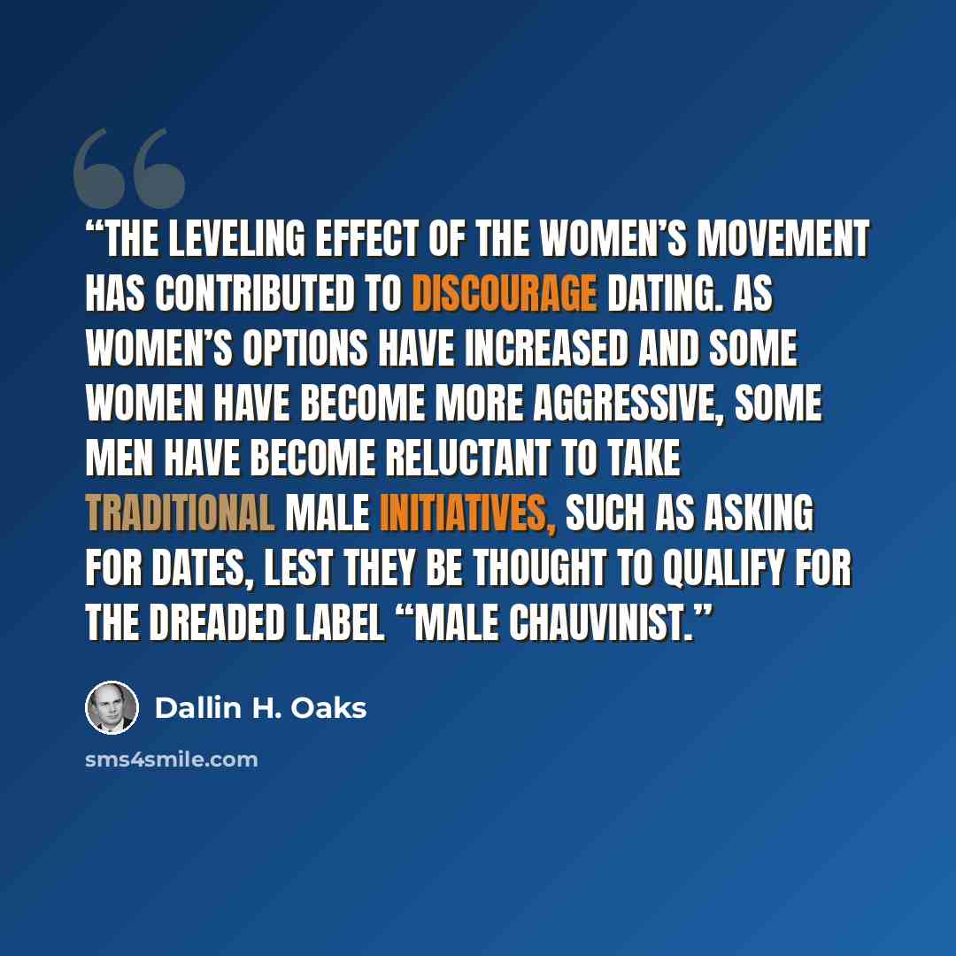 “The leveling effect of the women’s movement has contributed to discourage dating. As women’s options have increased and some women have become more aggressive, some men have become reluctant to take traditional male initiatives, such as asking for dates, lest they be thought to qualify for the…” quote by Dallin H. Oaks