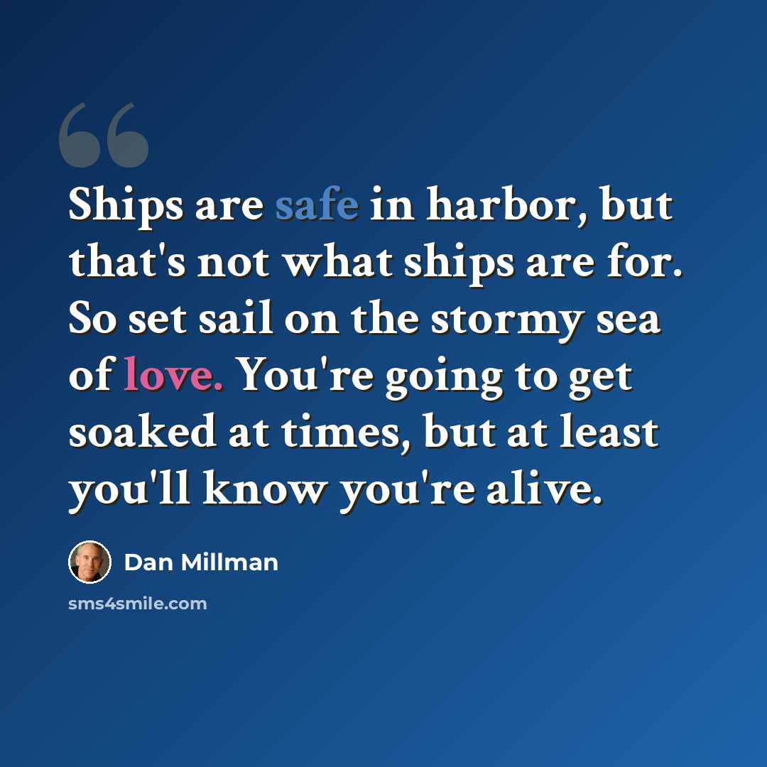 “Ships are safe in harbor, but that's not what ships are for. So set sail on the stormy sea of love. You're going to get soaked at times, but at least you'll know you're alive.” quote by Dan Millman