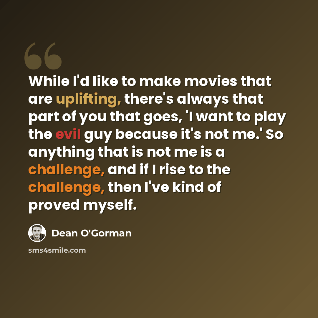 “While I'd like to make movies that are uplifting, there's always that part of you that goes, 'I want to play the evil guy because it's not me.' So anything that is not me is a challenge, and if I rise to the challenge, then I've kind of proved myself.” quote by Dean O'Gorman
