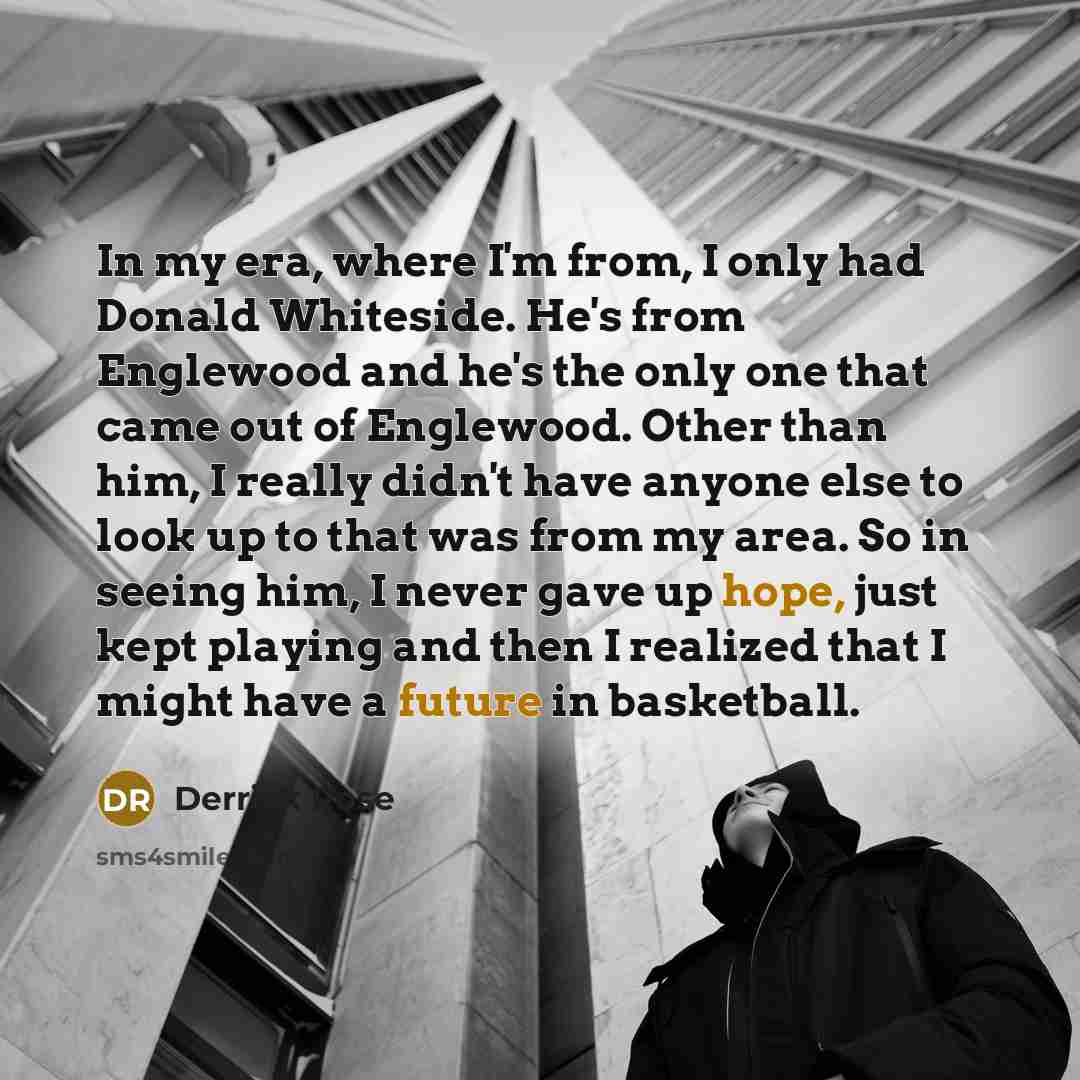“In my era, where I'm from, I only had Donald Whiteside. He's from Englewood and he's the only one that came out of Englewood. Other than him, I really didn't have anyone else to look up to that was from my area. So in seeing him, I never gave up hope, just kept playing and then I realized that I…” quote by Derrick Rose