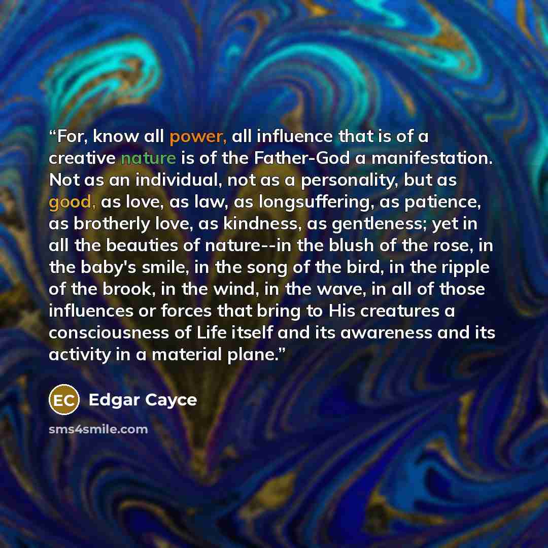 “For, know all power, all influence that is of a creative nature is of the Father-God a manifestation. Not as an individual, not as a personality, but as good, as love, as law, as longsuffering, as patience, as brotherly love, as kindness, as gentleness; yet in all the beauties of nature--in the…” quote by Edgar Cayce