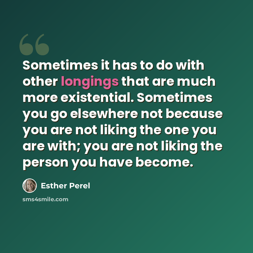 “Sometimes it has to do with other longings that are much more existential. Sometimes you go elsewhere not because you are not liking the one you are with; you are not liking the person you have become.” quote by Esther Perel