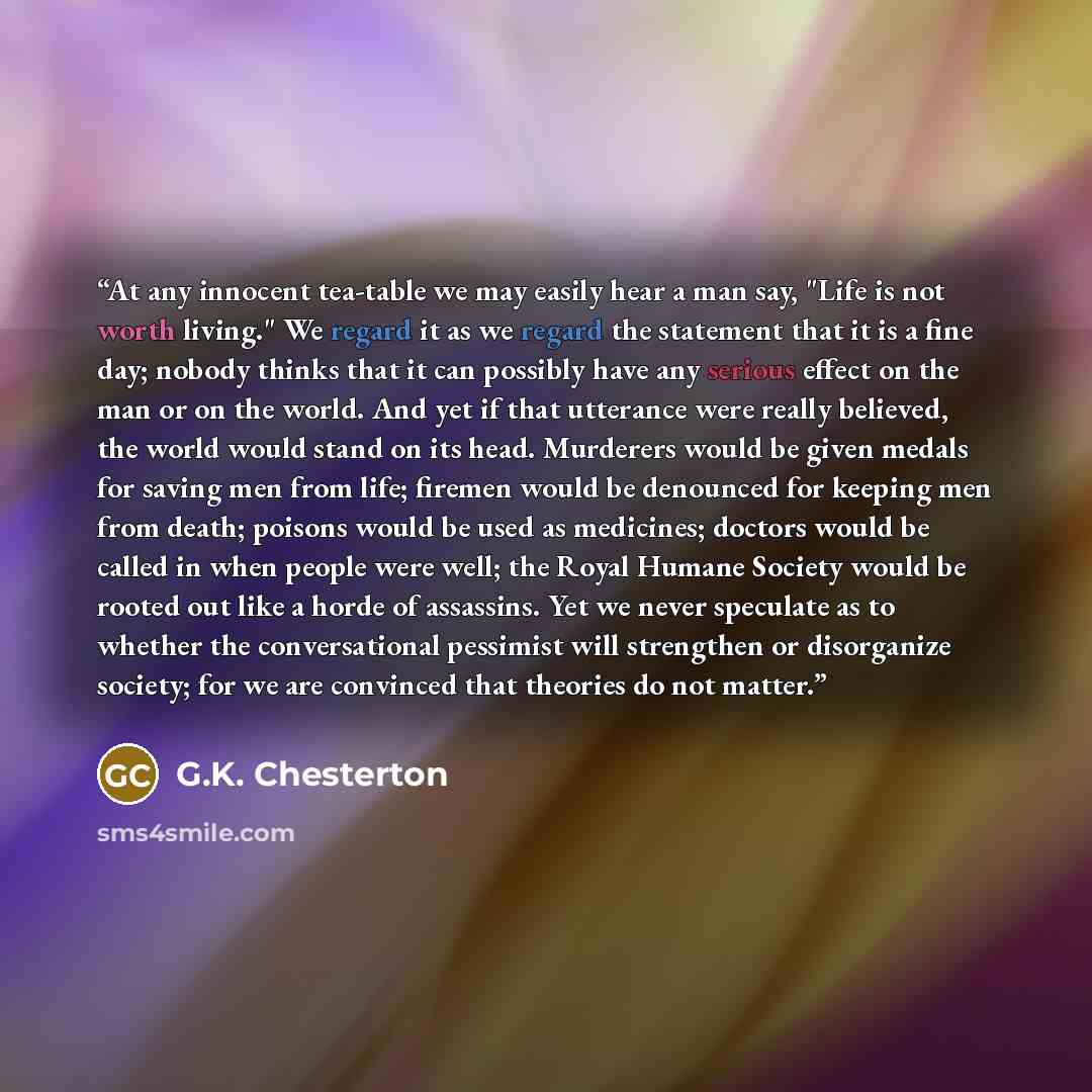 “At any innocent tea-table we may easily hear a man say, "Life is not worth living." We regard it as we regard the statement that it is a fine day; nobody thinks that it can possibly have any serious effect on the man or on the world. And yet if that utterance were really believed, the world would…” quote by G.K. Chesterton
